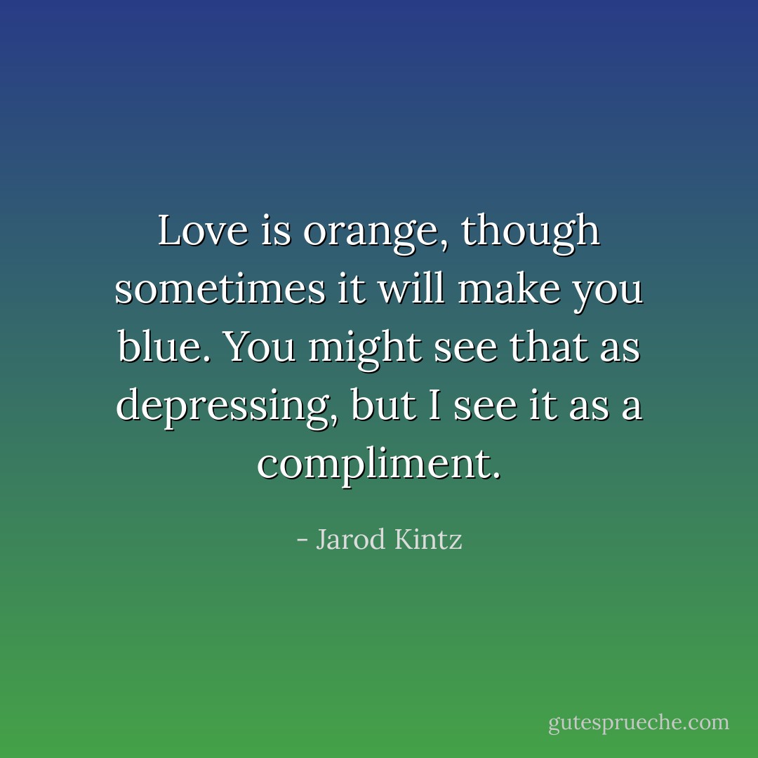 Love is orange, though sometimes it will make you blue. You might see that as depressing, but I see it as a compliment. - Jarod Kintz