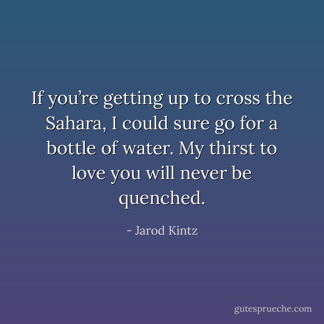 If you’re getting up to cross the Sahara, I could sure go for a bottle of water. My thirst to love you will never be quenched. - Jarod Kintz