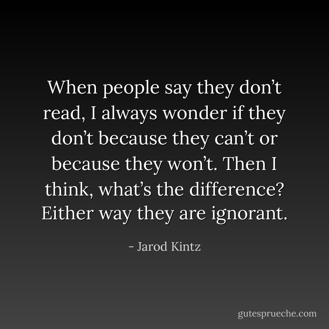 When people say they don’t read, I always wonder if they don’t because they can’t or because they won’t. Then I think, what’s the difference? Either way they are ignorant. - Jarod Kintz
