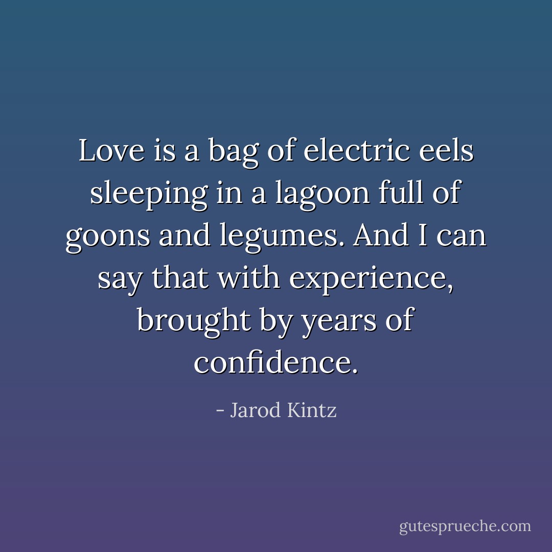 Love is a bag of electric eels sleeping in a lagoon full of goons and legumes. And I can say that with experience, brought by years of confidence. - Jarod Kintz