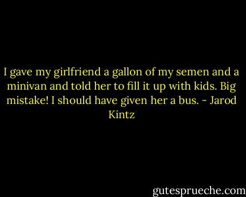I gave my girlfriend a gallon of my semen and a minivan and told her to fill it up with kids. Big mistake! I should have given her a bus. - Jarod Kintz