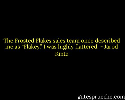 The Frosted Flakes sales team once described me as “Flakey.” I was highly flattered. - Jarod Kintz