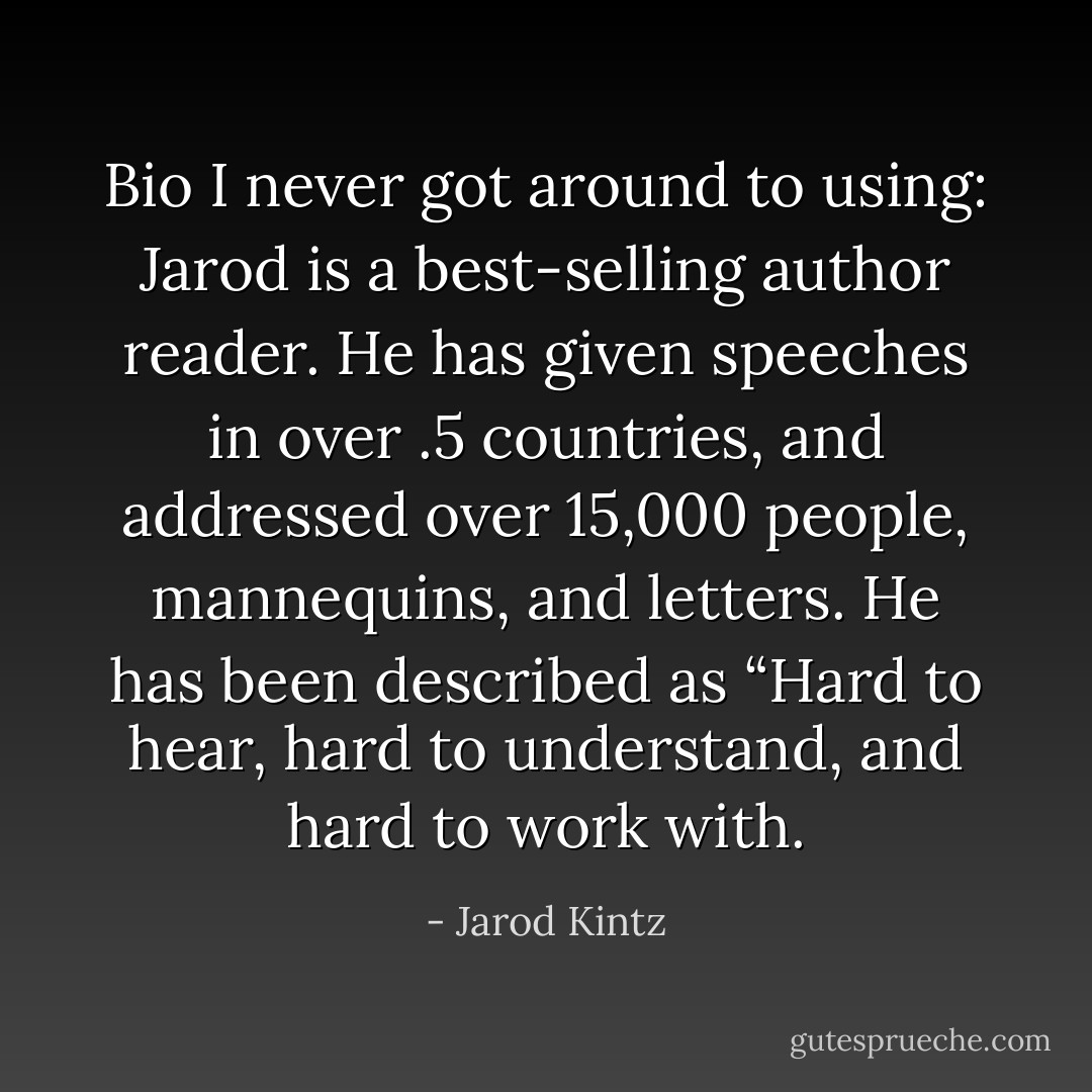 Bio I never got around to using: Jarod is a best-selling author reader. He has given speeches in over .5 countries, and addressed over 15,000 people, mannequins, and letters. He has been described as “Hard to hear, hard to understand, and hard to work with. - Jarod Kintz