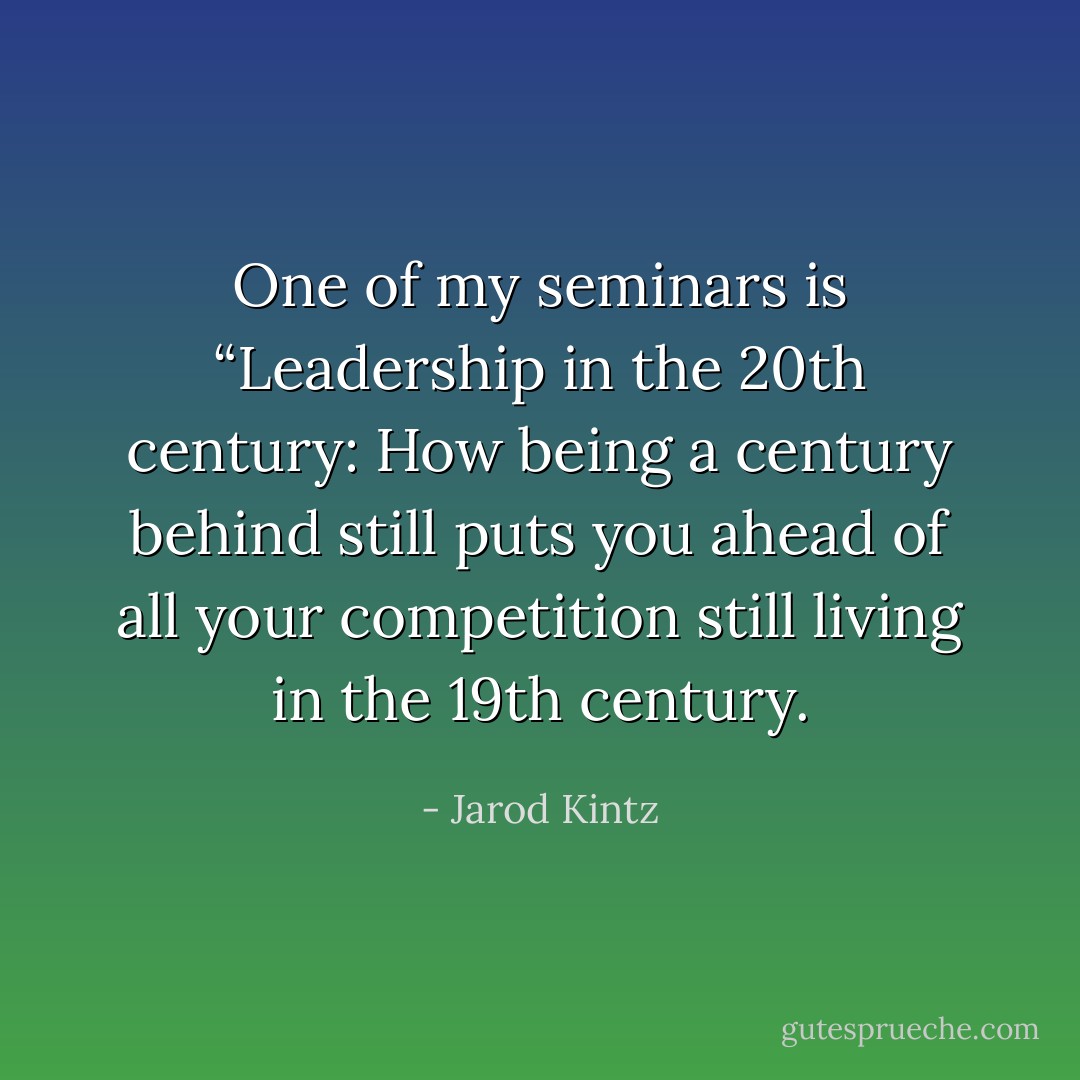 One of my seminars is “Leadership in the 20th century: How being a century behind still puts you ahead of all your competition still living in the 19th century. - Jarod Kintz
