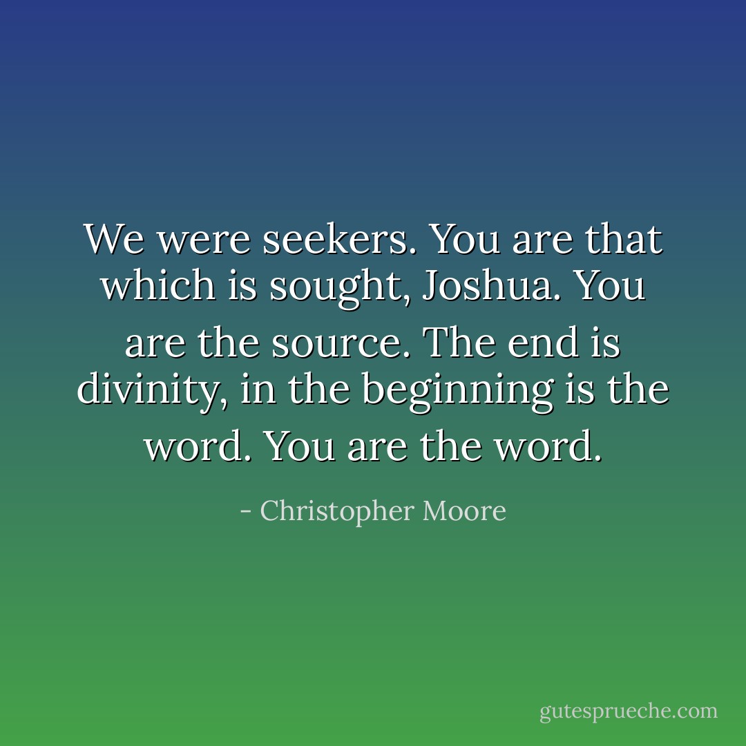 We were seekers. You are that which is sought, Joshua. You are the source. The end is divinity, in the beginning is the word. You are the word. - Christopher Moore