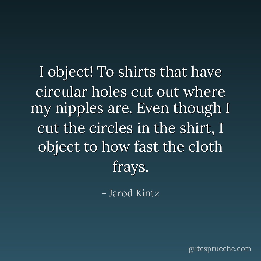 I object! To shirts that have circular holes cut out where my nipples are. Even though I cut the circles in the shirt, I object to how fast the cloth frays. - Jarod Kintz