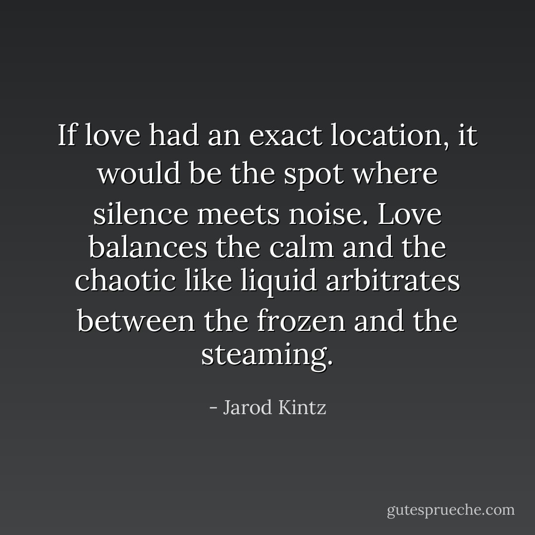 If love had an exact location, it would be the spot where silence meets noise. Love balances the calm and the chaotic like liquid arbitrates between the frozen and the steaming. - Jarod Kintz