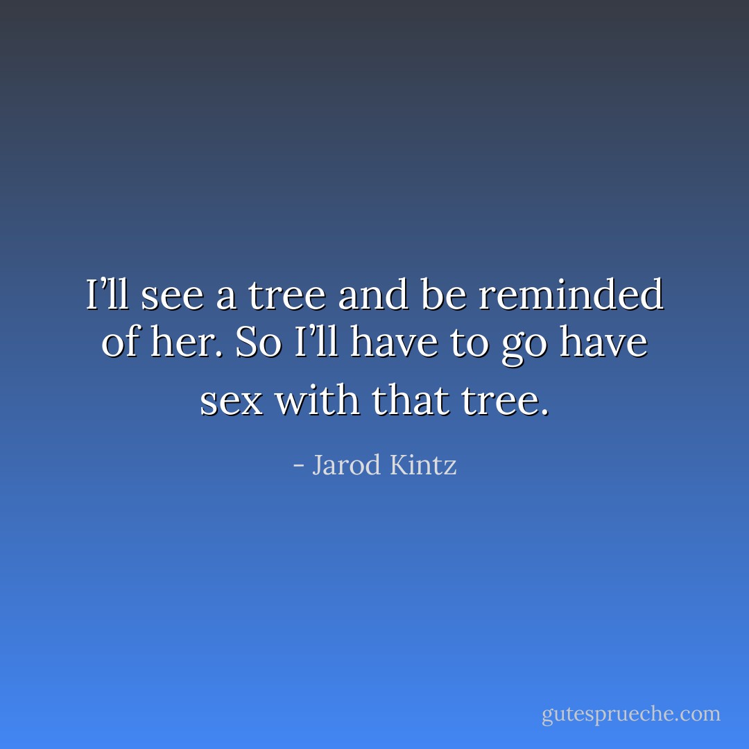 I’ll see a tree and be reminded of her. So I’ll have to go have sex with that tree. - Jarod Kintz