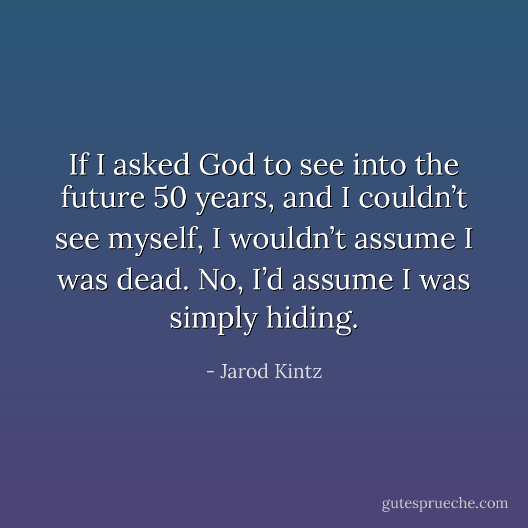 If I asked God to see into the future 50 years, and I couldn’t see myself, I wouldn’t assume I was dead. No, I’d assume I was simply hiding. - Jarod Kintz