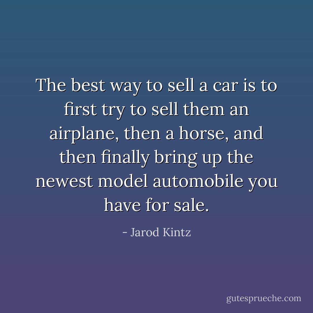 The best way to sell a car is to first try to sell them an airplane, then a horse, and then finally bring up the newest model automobile you have for sale. - Jarod Kintz
