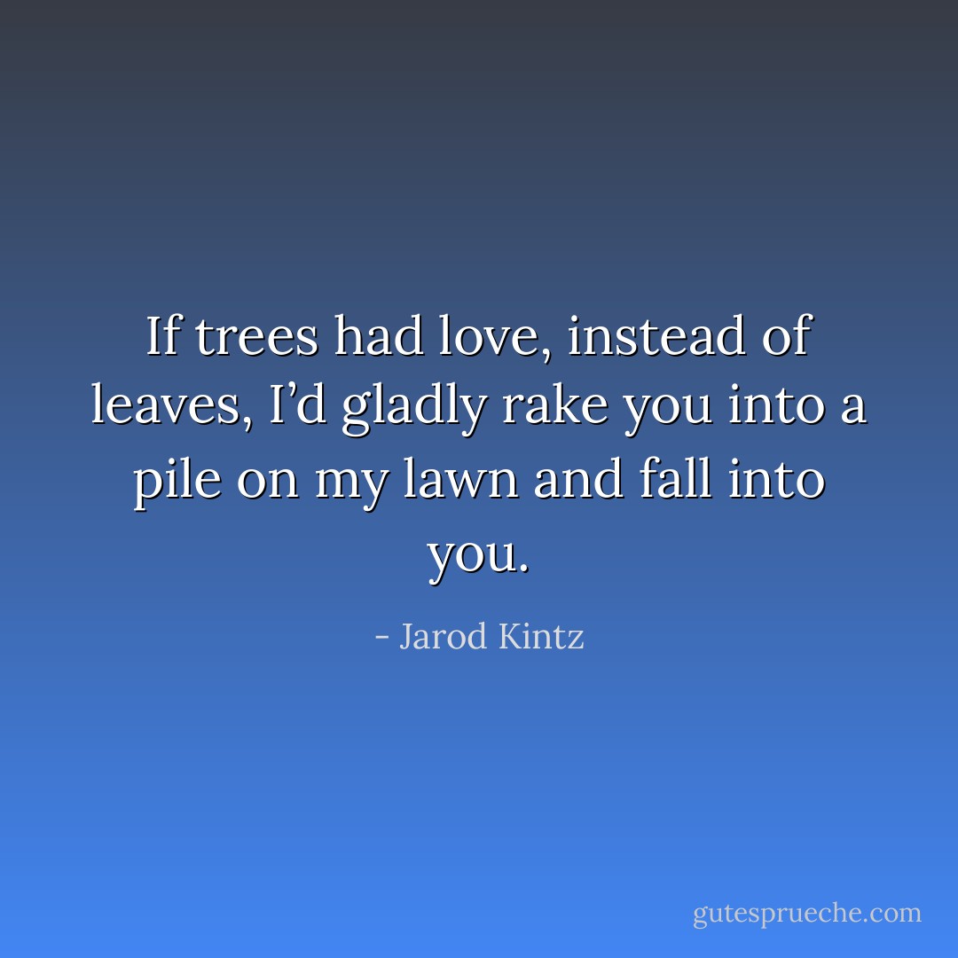 If trees had love, instead of leaves, I’d gladly rake you into a pile on my lawn and fall into you. - Jarod Kintz