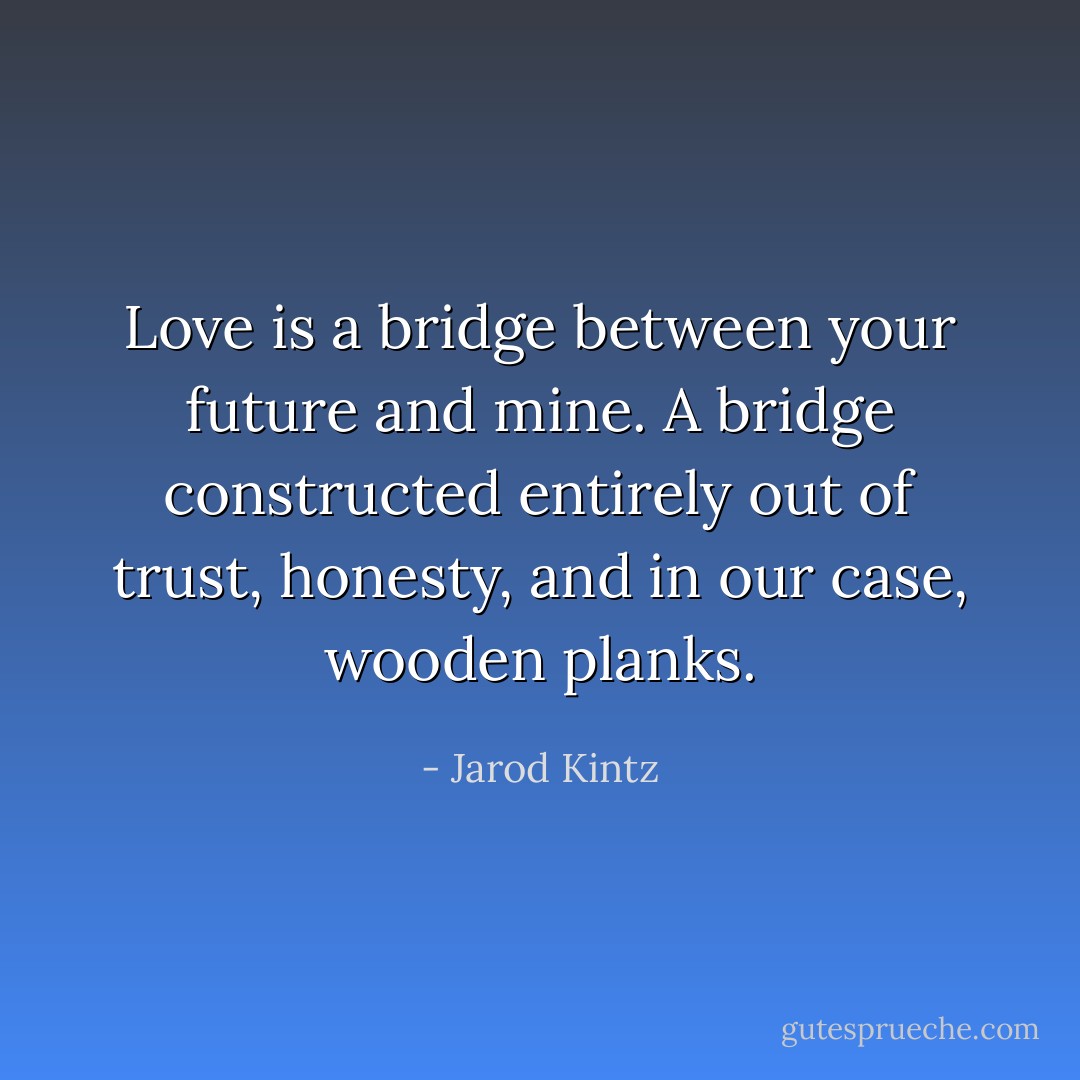 Love is a bridge between your future and mine. A bridge constructed entirely out of trust, honesty, and in our case, wooden planks. - Jarod Kintz