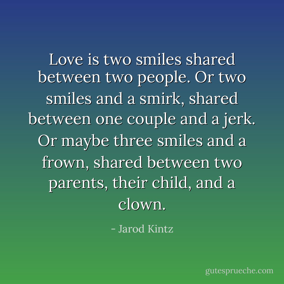 Love is two smiles shared between two people. Or two smiles and a smirk, shared between one couple and a jerk. Or maybe three smiles and a frown, shared between two parents, their child, and a clown. - Jarod Kintz