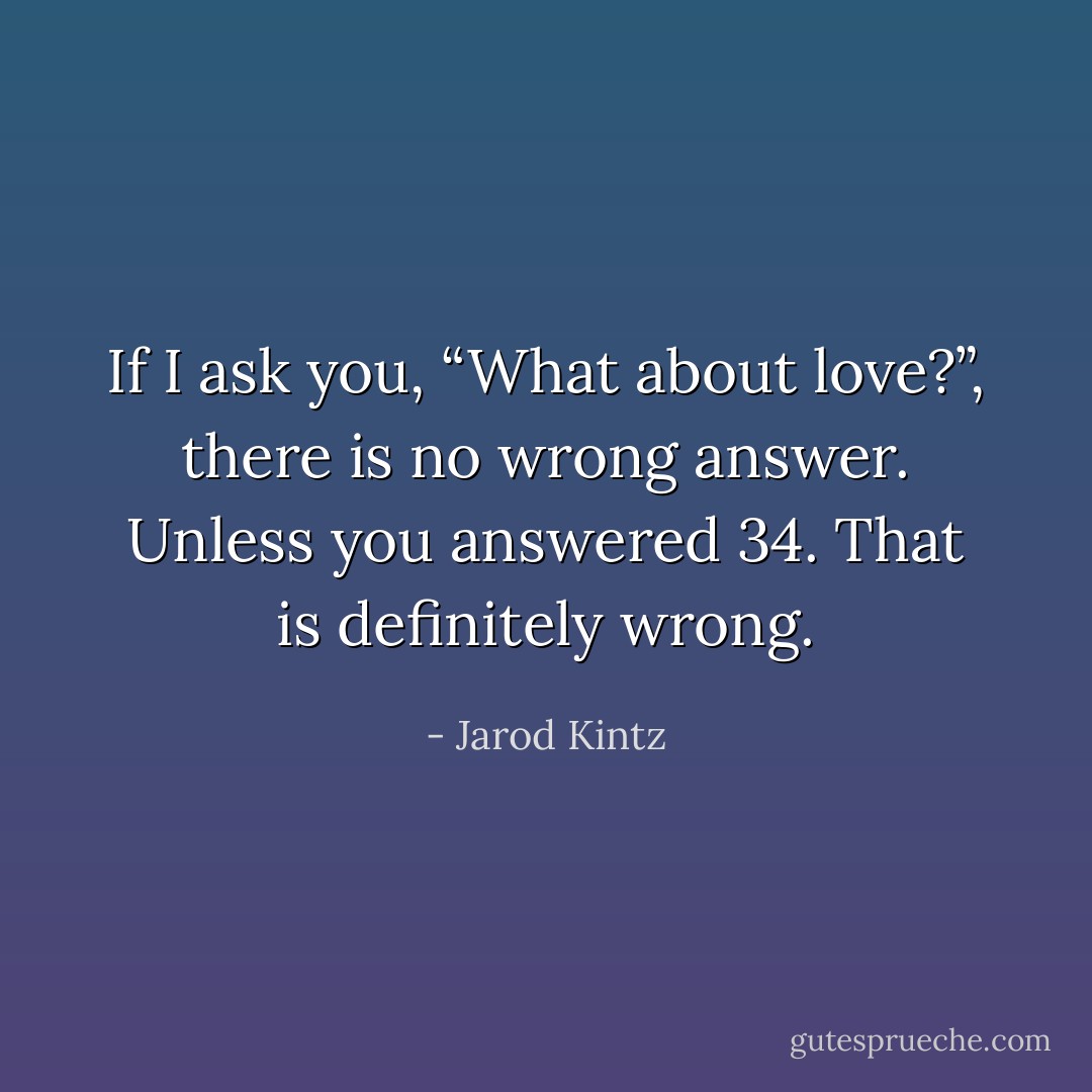 If I ask you, “What about love?”, there is no wrong answer. Unless you answered 34. That is definitely wrong. - Jarod Kintz