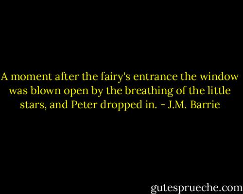 A moment after the fairy's entrance the window was blown open by the breathing of the little stars, and Peter dropped in. - J.M. Barrie