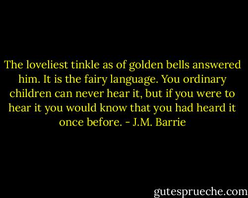 The loveliest tinkle as of golden bells answered him. It is the fairy language. You ordinary children can never hear it, but if you were to hear it you would know that you had heard it once before. - J.M. Barrie
