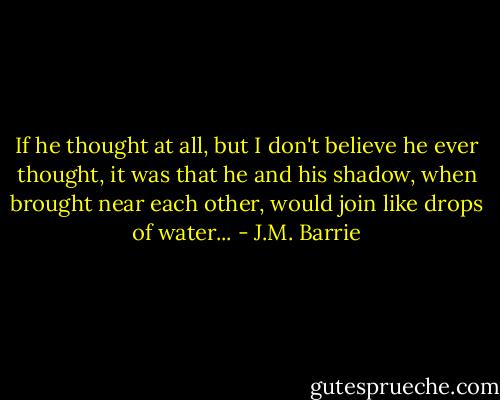 If he thought at all, but I don't believe he ever thought, it was that he and his shadow, when brought near each other, would join like drops of water... - J.M. Barrie