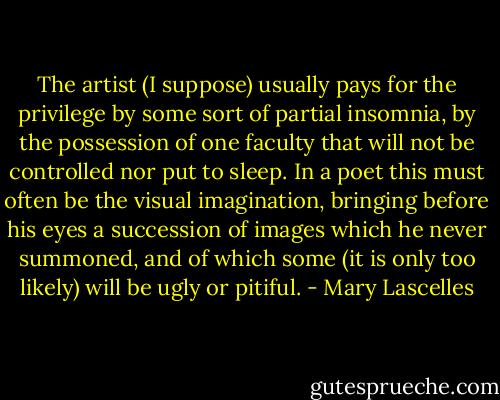 The artist (I suppose) usually pays for the privilege by some sort of partial insomnia, by the possession of one faculty that will not be controlled nor put to sleep. In a poet this must often be the visual imagination, bringing before his eyes a succession of images which he never summoned, and of which some (it is only too likely) will be ugly or pitiful. - Mary Lascelles