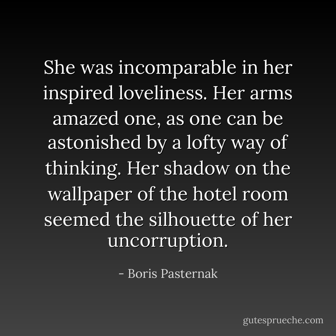 She was incomparable in her inspired loveliness. Her arms amazed one, as one can be astonished by a lofty way of thinking. Her shadow on the wallpaper of the hotel room seemed the silhouette of her uncorruption. - Boris Pasternak