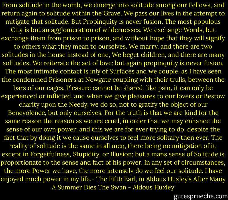 From solitude in the womb, we emerge into solitude among our Fellows, and return again to solitude within the Grave. We pass our lives in the attempt to mitigate that solitude. But Propinquity is never fusion. The most populous City is but an agglomeration of wildernesses. We exchange Words, but exchange them from prison to prison, and without hope that they will signify to others what they mean to ourselves. We marry, and there are two solitudes in the house instead of one, We beget children, and there are many solitudes. We reiterate the act of love; but again propinquity is never fusion. The most intimate contact is inly of Surfaces and we couple, as I have seen the condemned Prisoners at Newgate coupling with their trulls, between the bars of our cages. Pleasure cannot be shared; like pain, it can only be experienced or inflicted, and when we give pleasures to our lovers or Bestow charity upon the Needy, we do so, not to gratify the object of our Benevolence, but only ourselves. For the truth is that we are kind for the same reason the reason as we are cruel, in order that we may enhance the sense of our own power; and this we are for ever trying to do, despite the fact that by doing it we cause ourselves to feel more solitary then ever. The reality of solitude is the same in all men, there being no mitigation of it, except in Forgetfulness, Stupidity, or Illusion; but a mans sense of Solitude is proportionate to the sense and fact of his power. In any set of circumstances, the more Power we have, the more intensely do we feel our solitude. I have enjoyed much power in my life.- The Fifth Earl, in Aldous Huxley’s After Many A Summer Dies The Swan - Aldous Huxley