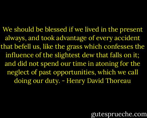 We should be blessed if we lived in the present always, and took advantage of every accident that befell us, like the grass which confesses the influence of the slightest dew that falls on it; and did not spend our time in atoning for the neglect of past opportunities, which we call doing our duty. - Henry David Thoreau