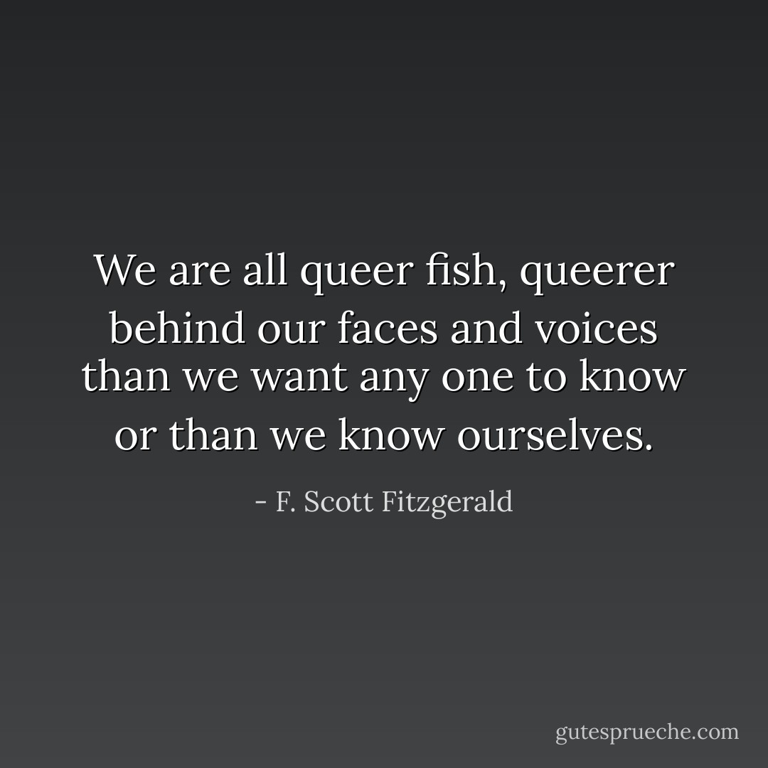 We are all queer fish, queerer behind our faces and voices than we want any one to know or than we know ourselves. - F. Scott Fitzgerald