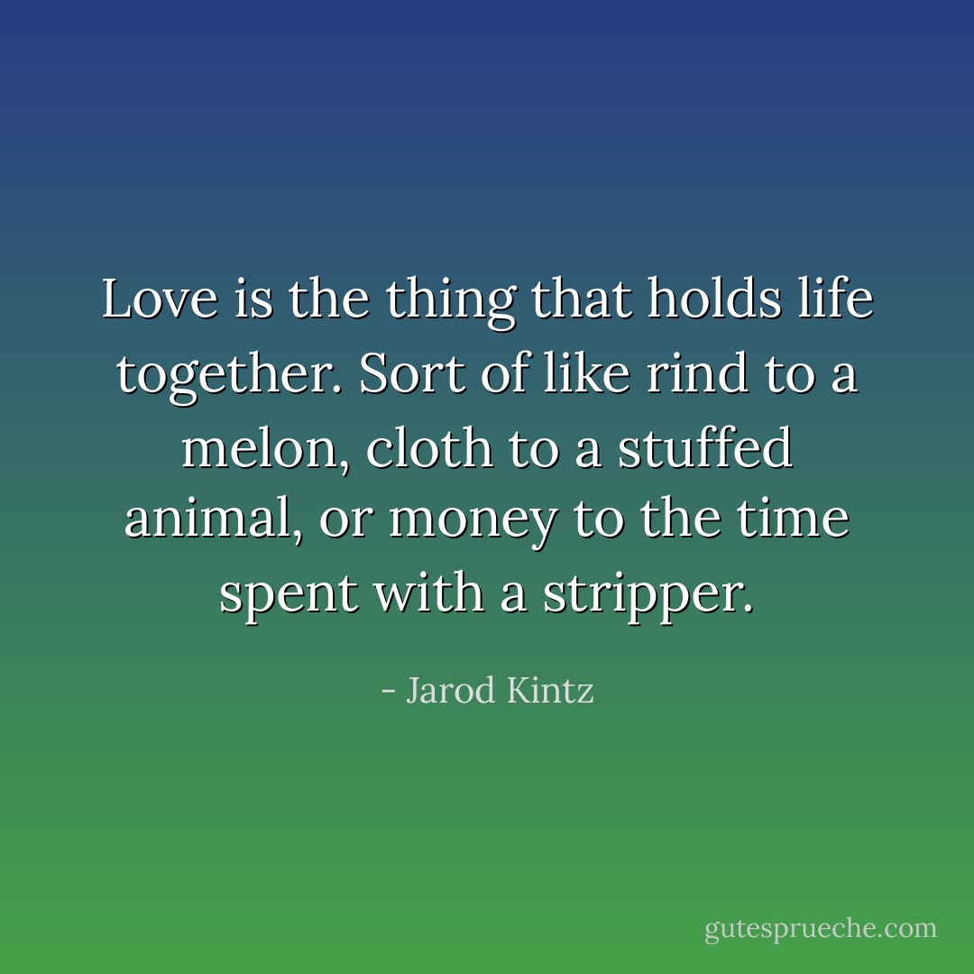 Love is the thing that holds life together. Sort of like rind to a melon, cloth to a stuffed animal, or money to the time spent with a stripper. - Jarod Kintz