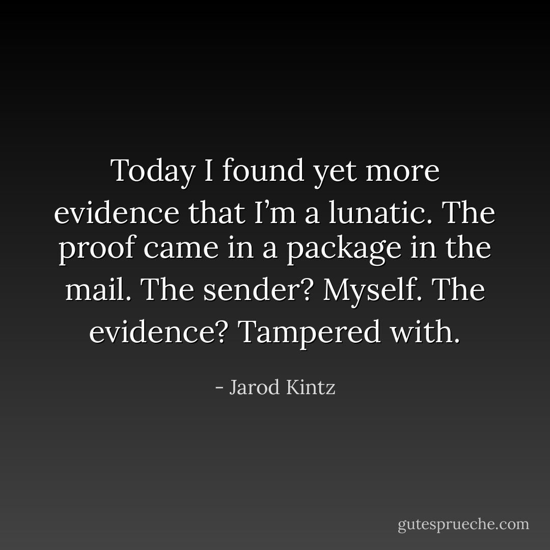 Today I found yet more evidence that I’m a lunatic. The proof came in a package in the mail. The sender? Myself. The evidence? Tampered with. - Jarod Kintz