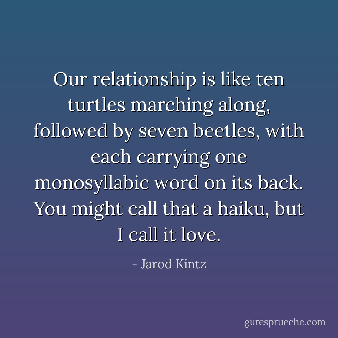 Our relationship is like ten turtles marching along, followed by seven beetles, with each carrying one monosyllabic word on its back. You might call that a haiku, but I call it love. - Jarod Kintz