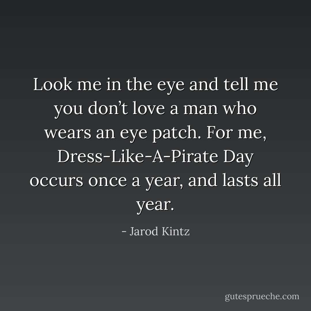 Look me in the eye and tell me you don’t love a man who wears an eye patch. For me, Dress-Like-A-Pirate Day occurs once a year, and lasts all year. - Jarod Kintz