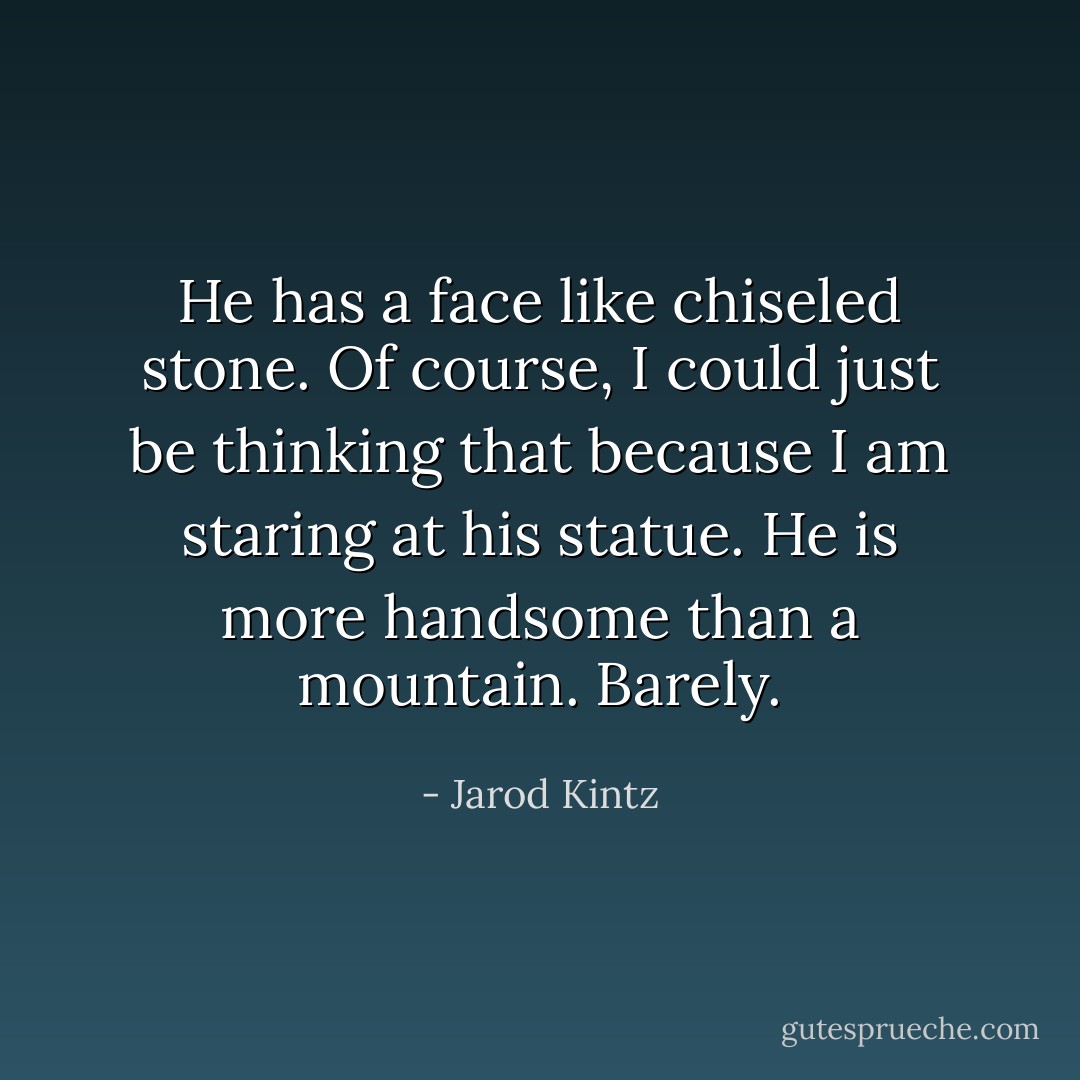 He has a face like chiseled stone. Of course, I could just be thinking that because I am staring at his statue. He is more handsome than a mountain. Barely. - Jarod Kintz