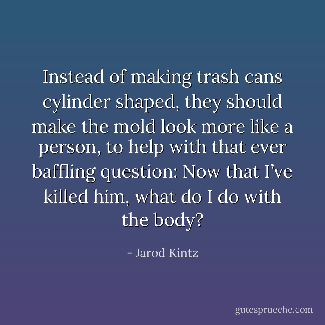 Instead of making trash cans cylinder shaped, they should make the mold look more like a person, to help with that ever baffling question: Now that I’ve killed him, what do I do with the body? - Jarod Kintz