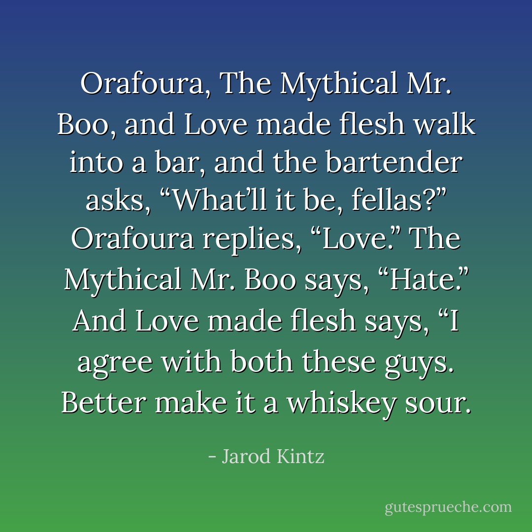 Orafoura, The Mythical Mr. Boo, and Love made flesh walk into a bar, and the bartender asks, “What’ll it be, fellas?” Orafoura replies, “Love.” The Mythical Mr. Boo says, “Hate.” And Love made flesh says, “I agree with both these guys. Better make it a whiskey sour. - Jarod Kintz