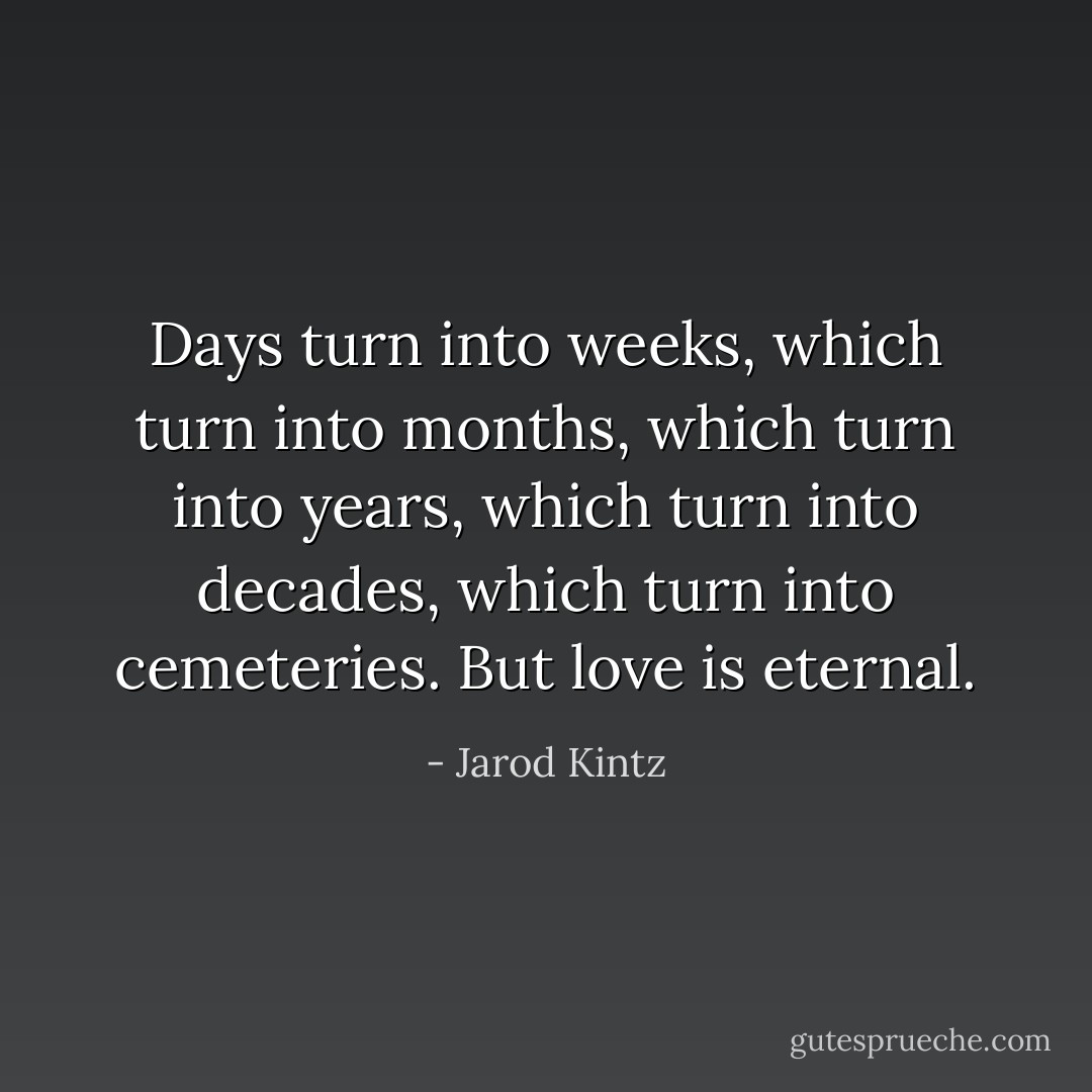Days turn into weeks, which turn into months, which turn into years, which turn into decades, which turn into cemeteries. But love is eternal. - Jarod Kintz