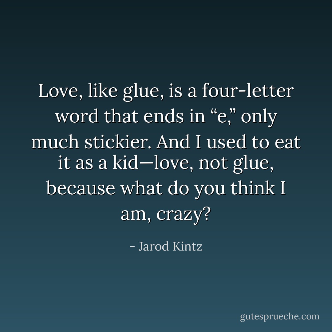 Love, like glue, is a four-letter word that ends in “e,” only much stickier. And I used to eat it as a kid—love, not glue, because what do you think I am, crazy? - Jarod Kintz
