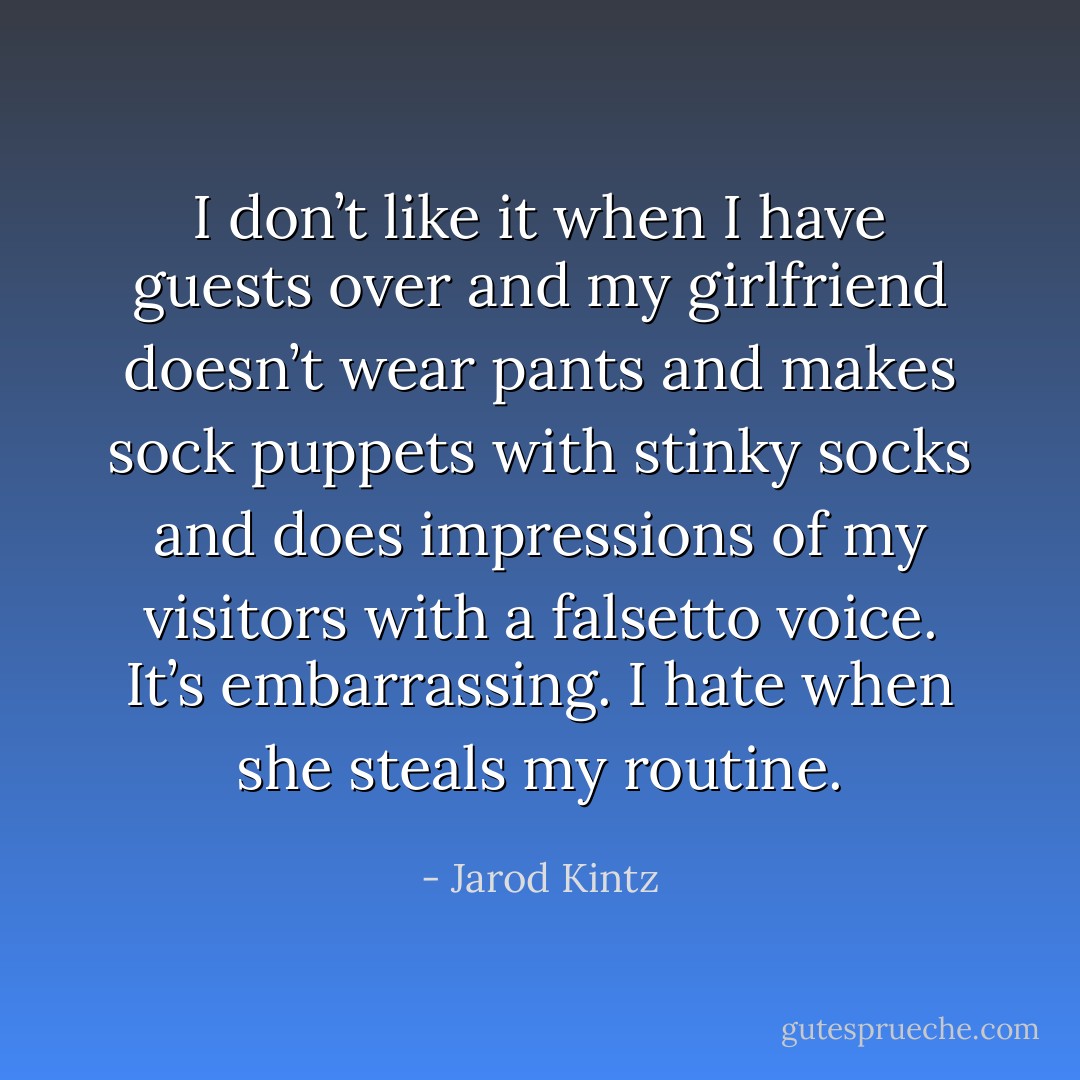 I don’t like it when I have guests over and my girlfriend doesn’t wear pants and makes sock puppets with stinky socks and does impressions of my visitors with a falsetto voice. It’s embarrassing. I hate when she steals my routine. - Jarod Kintz