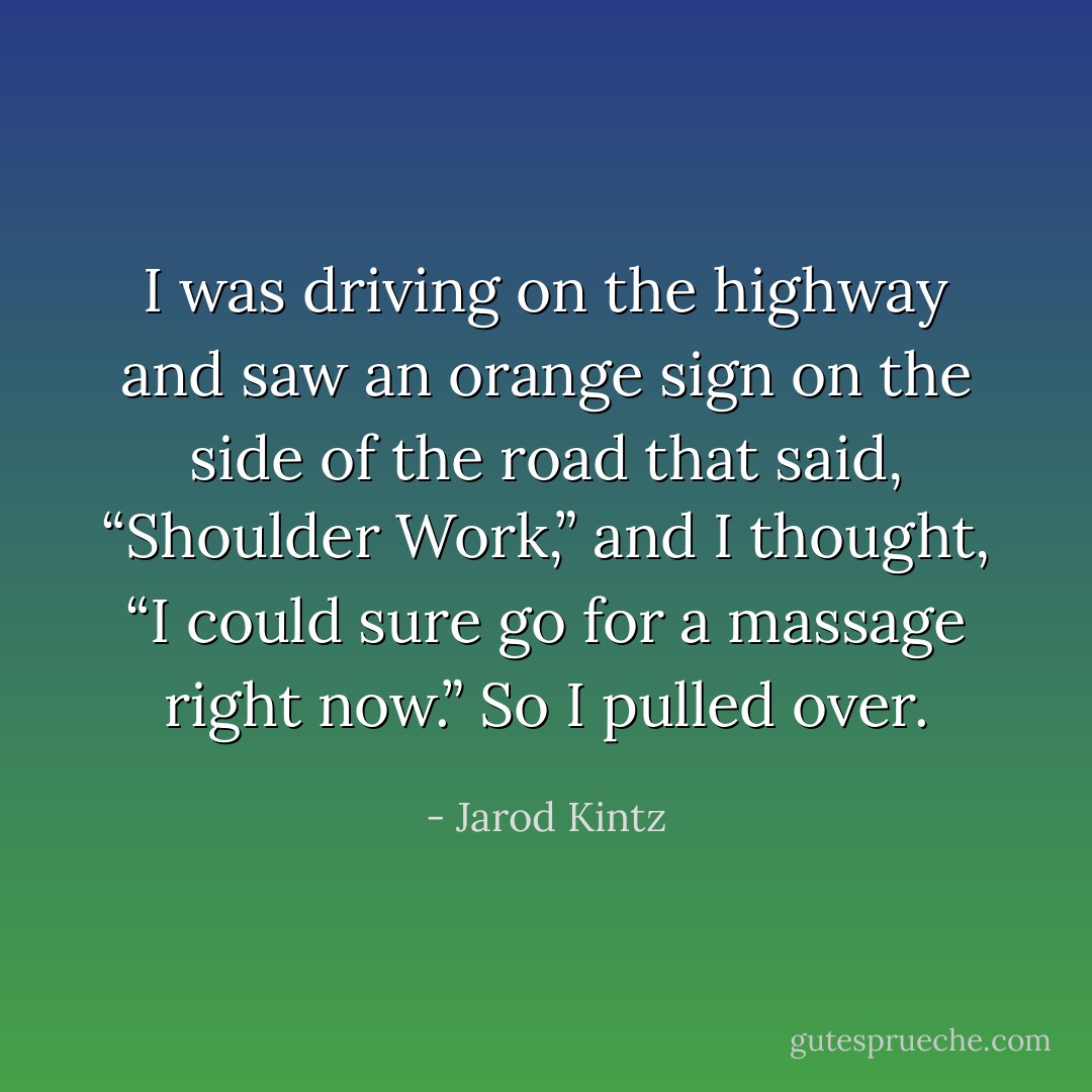 I was driving on the highway and saw an orange sign on the side of the road that said, “Shoulder Work,” and I thought, “I could sure go for a massage right now.” So I pulled over. - Jarod Kintz