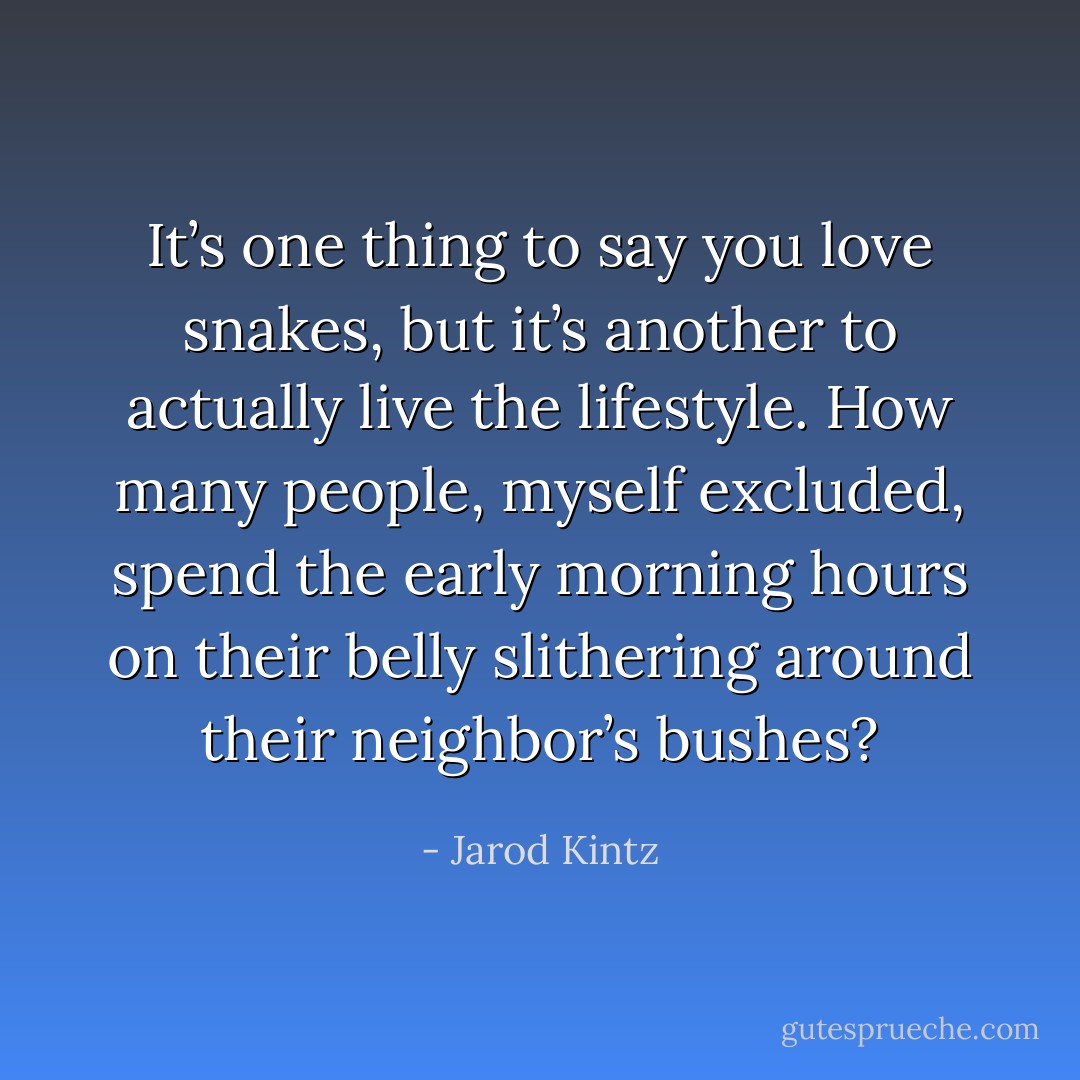 It’s one thing to say you love snakes, but it’s another to actually live the lifestyle. How many people, myself excluded, spend the early morning hours on their belly slithering around their neighbor’s bushes? - Jarod Kintz