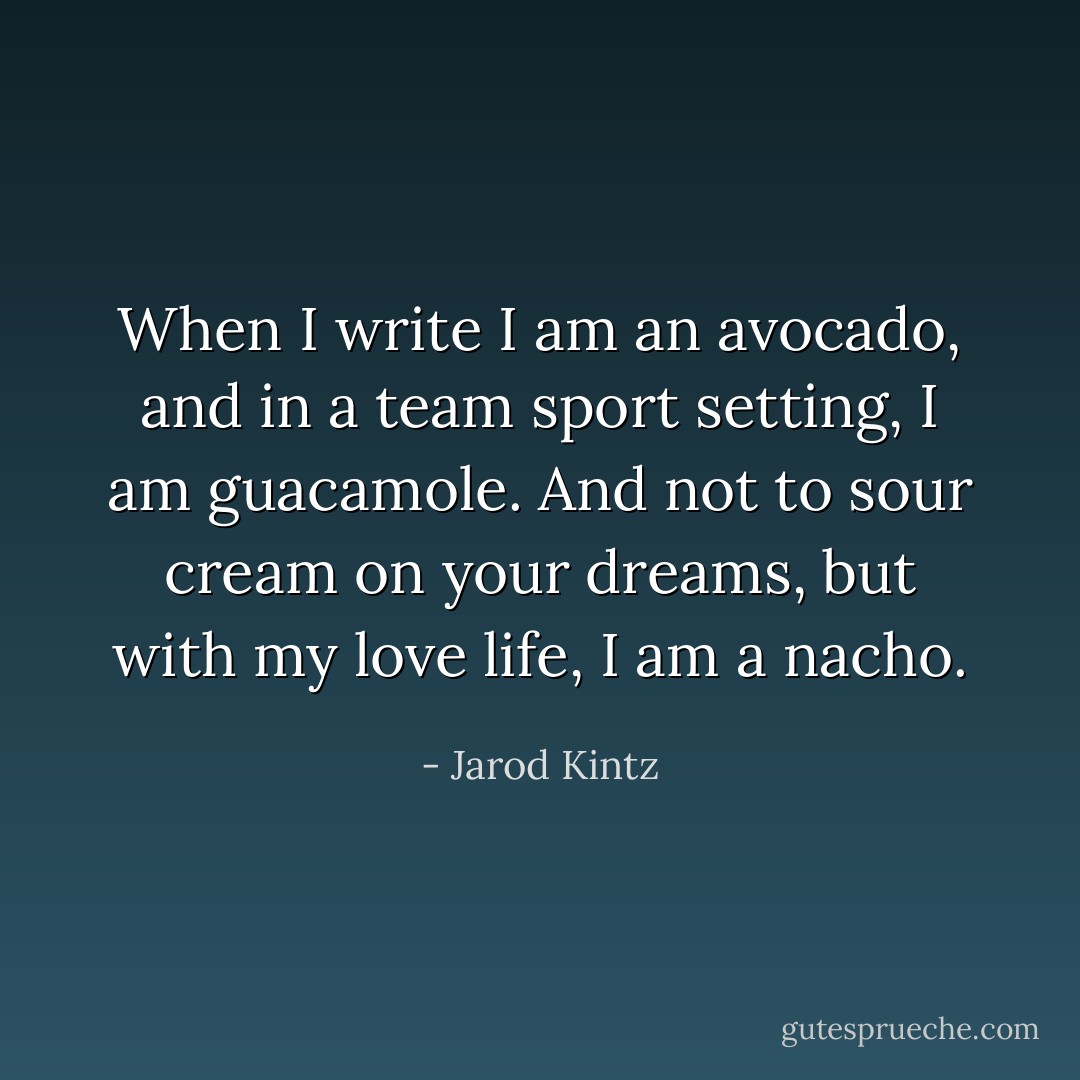 When I write I am an avocado, and in a team sport setting, I am guacamole. And not to sour cream on your dreams, but with my love life, I am a nacho. - Jarod Kintz