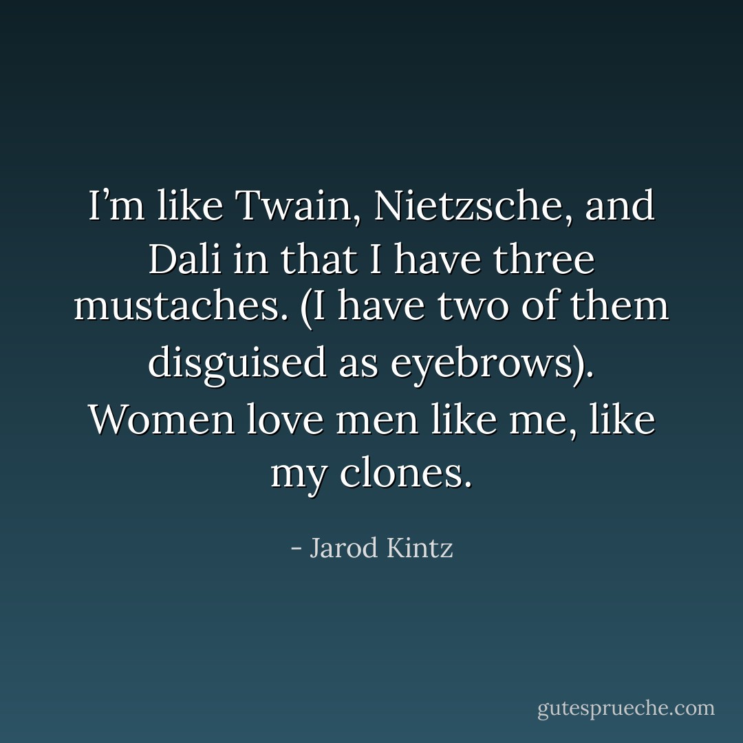 I’m like Twain, Nietzsche, and Dali in that I have three mustaches. (I have two of them disguised as eyebrows). Women love men like me, like my clones. - Jarod Kintz
