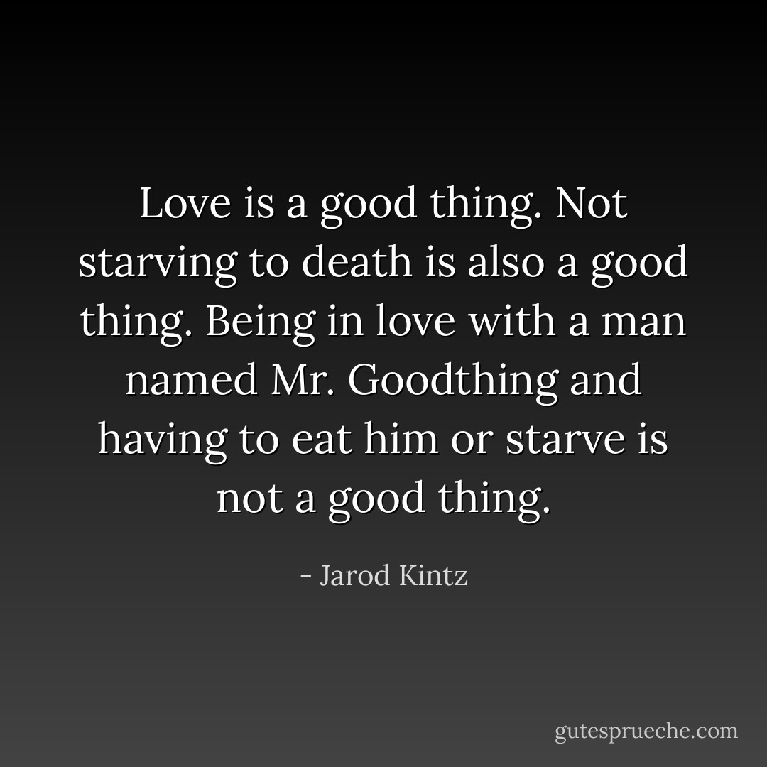 Love is a good thing. Not starving to death is also a good thing. Being in love with a man named Mr. Goodthing and having to eat him or starve is not a good thing. - Jarod Kintz