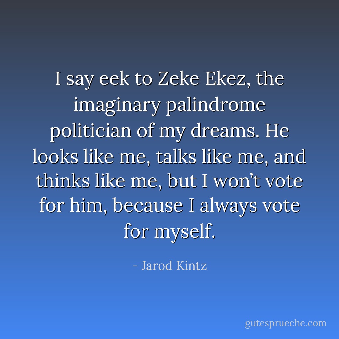 I say eek to Zeke Ekez, the imaginary palindrome politician of my dreams. He looks like me, talks like me, and thinks like me, but I won’t vote for him, because I always vote for myself. - Jarod Kintz
