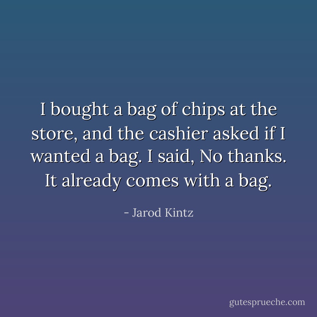 I bought a bag of chips at the store, and the cashier asked if I wanted a bag. I said, No thanks. It already comes with a bag. - Jarod Kintz