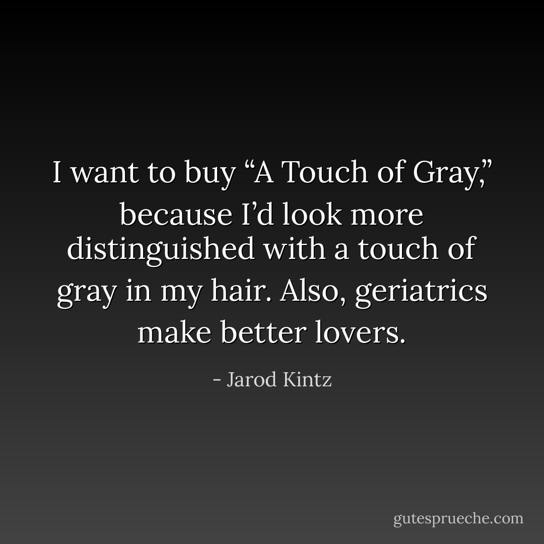 I want to buy “A Touch of Gray,” because I’d look more distinguished with a touch of gray in my hair. Also, geriatrics make better lovers. - Jarod Kintz