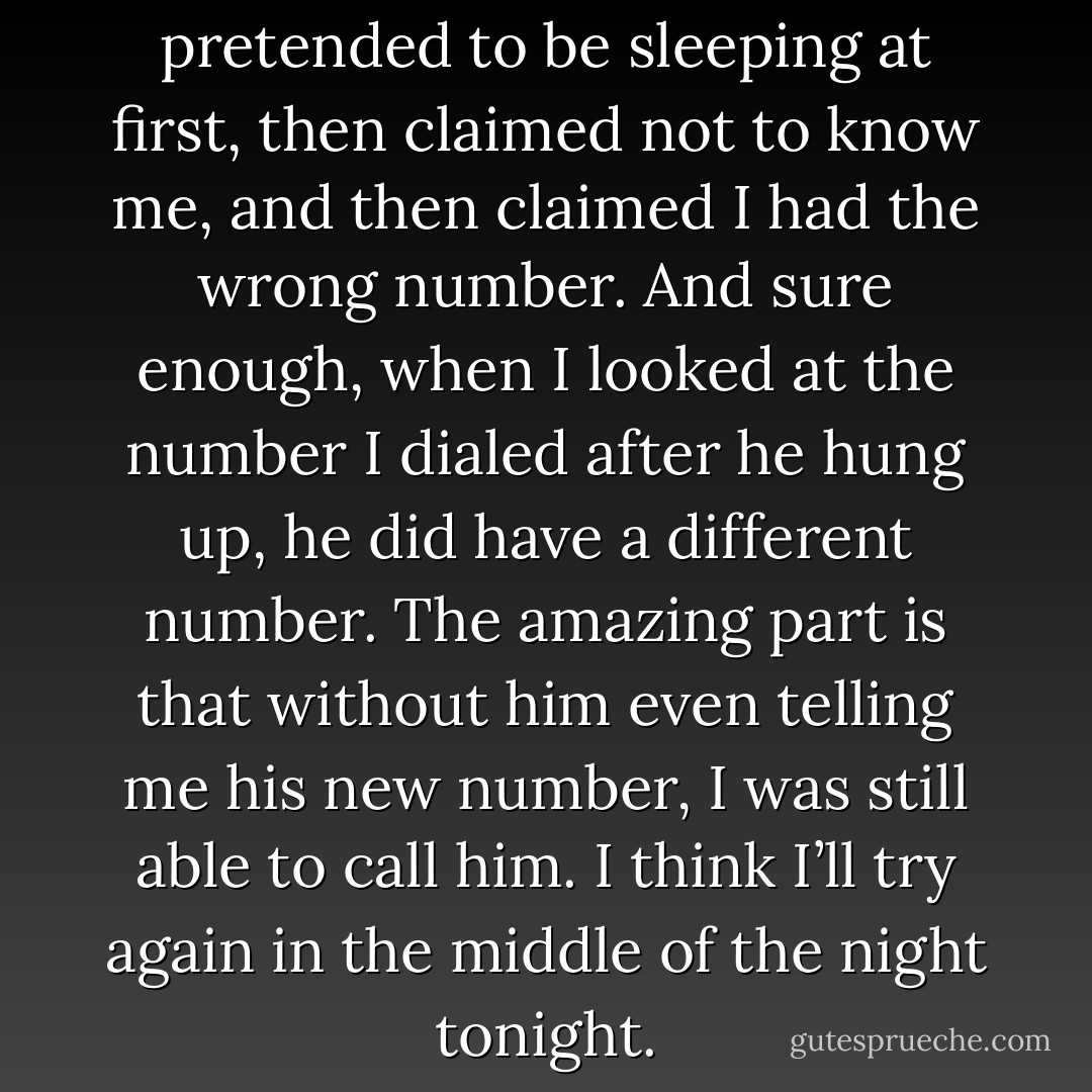 I called my father, but he pretended to be sleeping at first, then claimed not to know me, and then claimed I had the wrong number. And sure enough, when I looked at the number I dialed after he hung up, he did have a different number. The amazing part is that without him even telling me his new number, I was still able to call him. I think I’ll try again in the middle of the night tonight. - Jarod Kintz