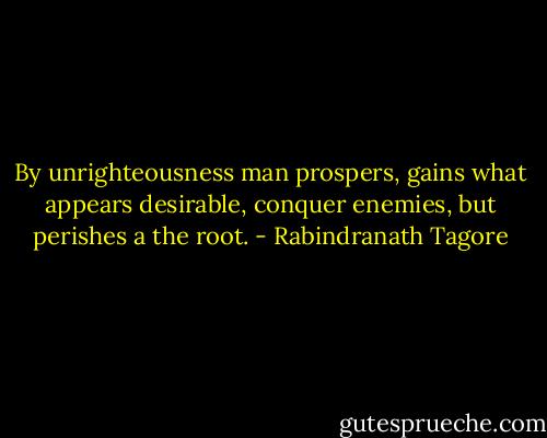 By unrighteousness man prospers, gains what appears desirable, conquer enemies, but perishes a the root. - Rabindranath Tagore