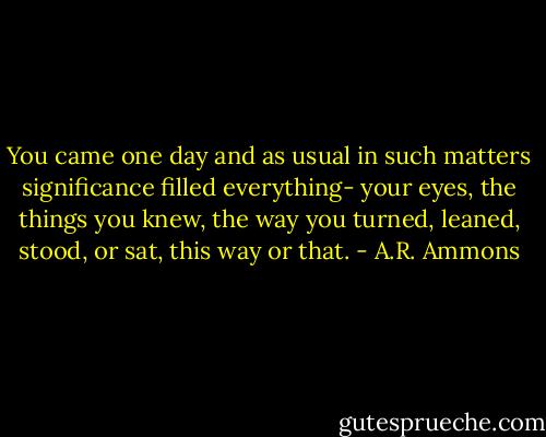 You came one day and<br />as usual in such matters<br />significance filled everything-<br />your eyes, the things you<br />knew, the way you turned,<br />leaned, stood, or sat,<br />this way or that. - A.R. Ammons