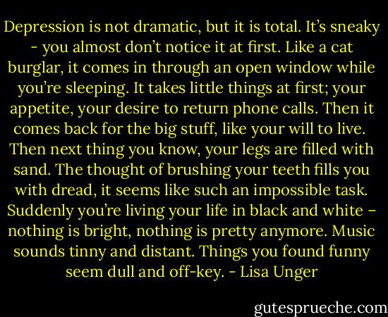 Depression is not dramatic, but it is total. It’s sneaky - you almost don’t notice it at first. Like a cat burglar, it comes in through an open window while you’re sleeping. It takes little things at first; your appetite, your desire to return phone calls. Then it comes back for the big stuff, like your will to live.<br /><br />Then next thing you know, your legs are filled with sand. The thought of brushing your teeth fills you with dread, it seems like such an impossible task. Suddenly you’re living your life in black and white – nothing is bright, nothing is pretty anymore. Music sounds tinny and distant. Things you found funny seem dull and off-key. - Lisa Unger