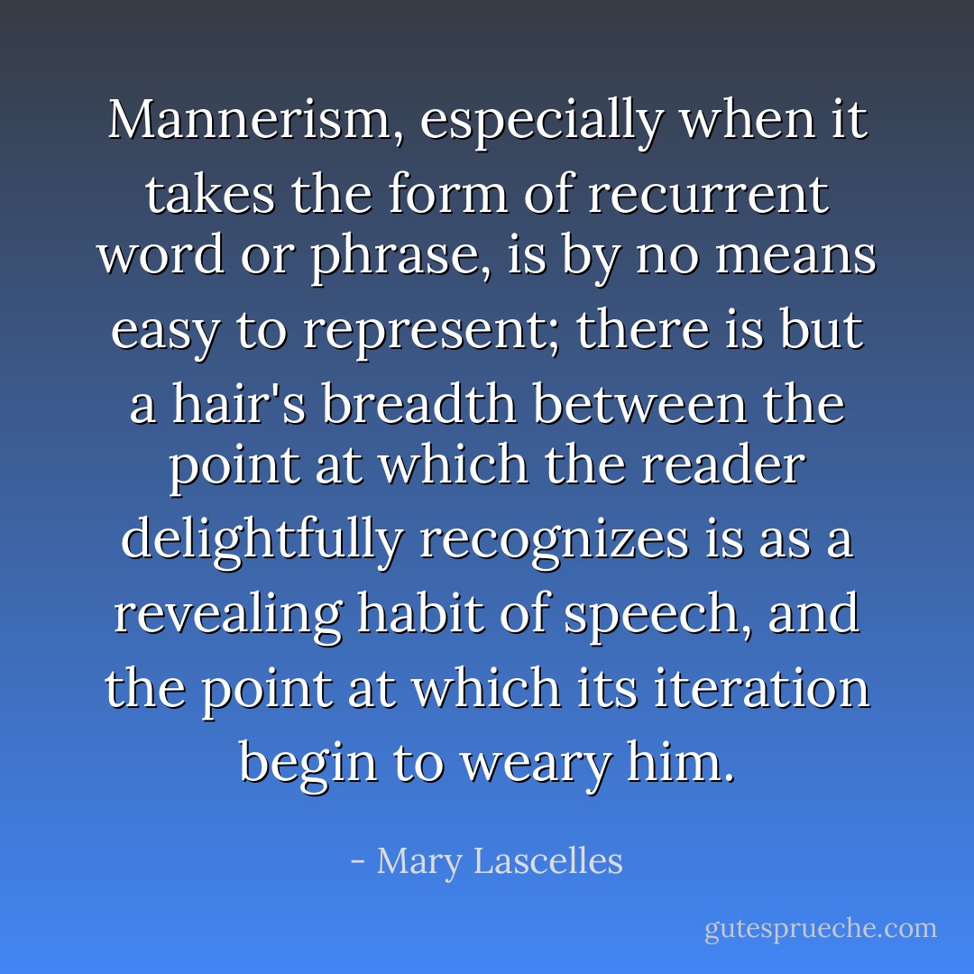 Mannerism, especially when it takes the form of recurrent word or phrase, is by no means easy to represent; there is but a hair's breadth between the point at which the reader delightfully recognizes is as a revealing habit of speech, and the point at which its iteration begin to weary him. - Mary Lascelles