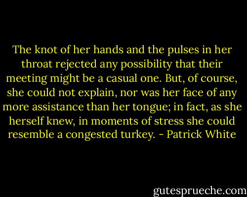 The knot of her hands and the pulses in her throat rejected any possibility that their meeting might be a casual one. But, of course, she could not explain, nor was her face of any more assistance than her tongue; in fact, as she herself knew, in moments of stress she could resemble a congested turkey. - Patrick White
